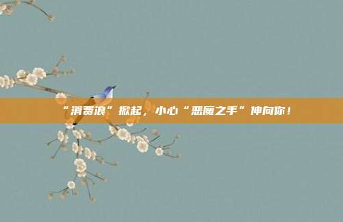 “消费浪”掀起，小心“恶魔之手”伸向你！