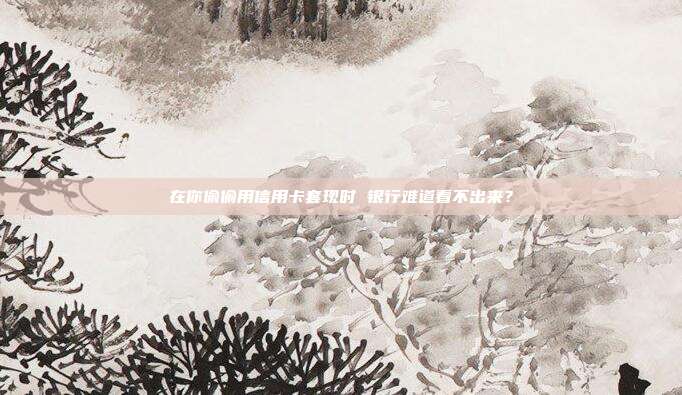 在你偷偷用信用卡套现时 银行难道看不出来？