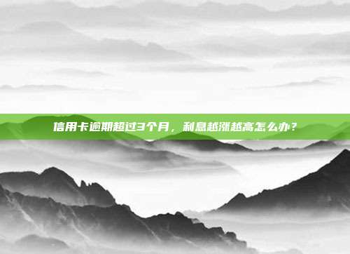 信用卡逾期超过3个月，利息越涨越高怎么办？