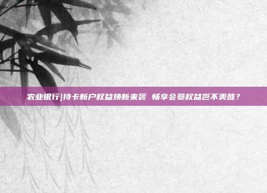农业银行|持卡新户权益焕新来袭 畅享会员权益岂不美哉?