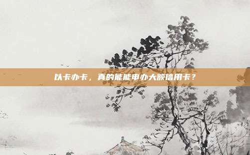 以卡办卡,真的能能申办大额信用卡?