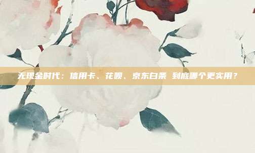 无现金时代:信用卡、花呗、京东白条 到底哪个更实用?