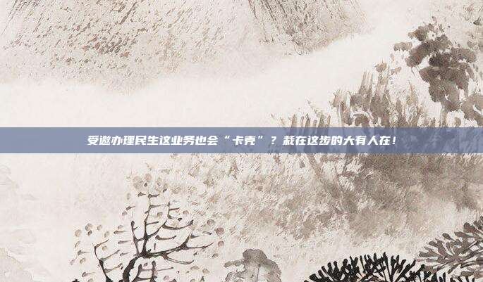 受邀办理民生这业务也会“卡壳”?栽在这步的大有人在!
