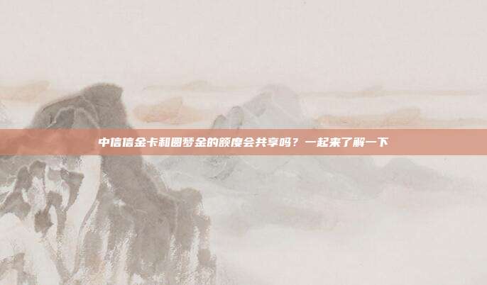 中信信金卡和圆梦金的额度会共享吗?一起来了解一下