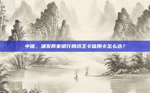 中信、浦发两家银行腾讯王卡信用卡怎么选?