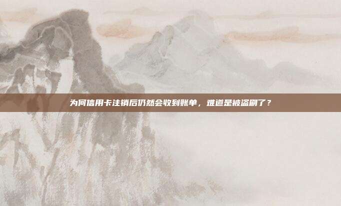为何信用卡注销后仍然会收到账单,难道是被盗刷了?