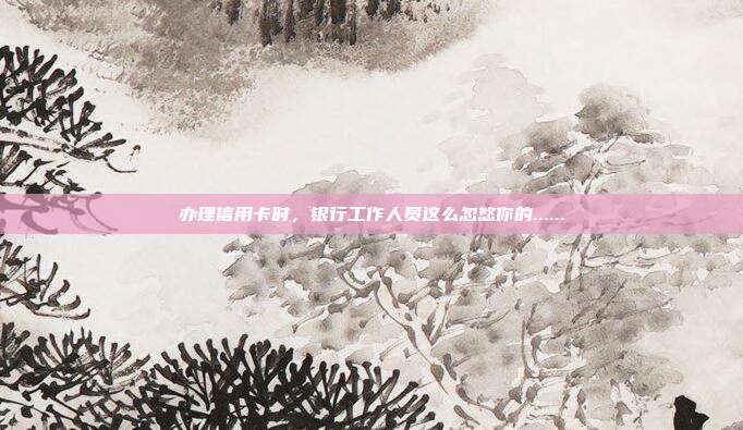 办理信用卡时,银行工作人员这么忽悠你的......