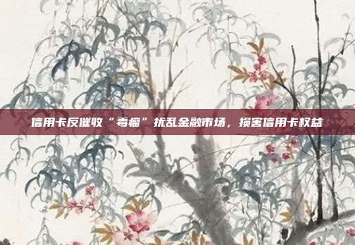 信用卡反催收“毒瘤”扰乱金融市场,损害信用卡权益