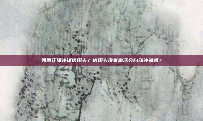 如何正确注销信用卡?信用卡没有激活会自动注销吗?