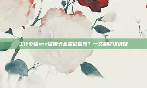 工行办理etc信用卡会查征信吗?一文跟你讲清楚