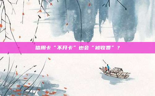 信用卡“不开卡”也会“被收费”?