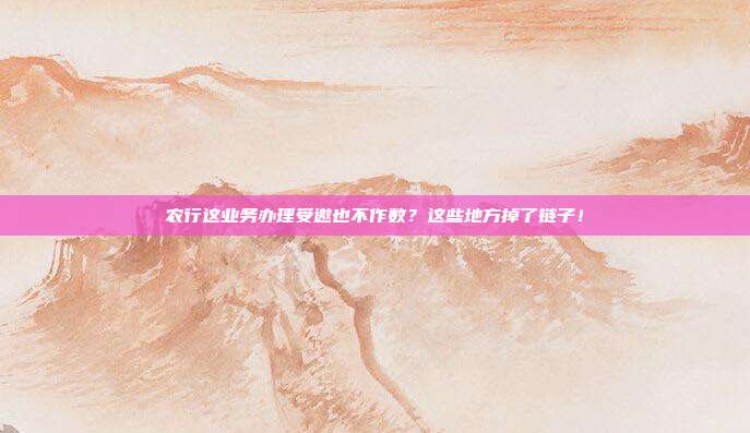 农行这业务办理受邀也不作数?这些地方掉了链子!