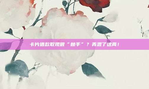 卡片借款取现很“棘手”?弄混了这两!