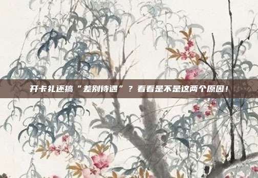 开卡礼还搞“差别待遇”?看看是不是这两个原因!