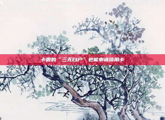 卡圈的“三无白户”也能申请信用卡
