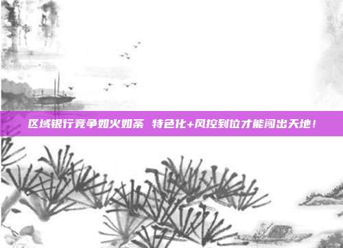 区域银行竞争如火如荼 特色化+风控到位才能闯出天地!