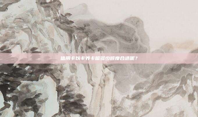 信用卡以卡养卡留多少额度合适呢？