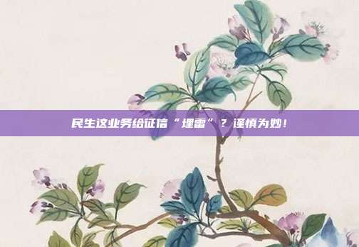 民生这业务给征信“埋雷”?谨慎为妙!