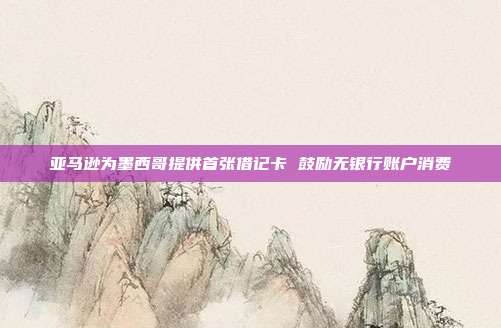 亚马逊为墨西哥提供首张借记卡 鼓励无银行账户消费
