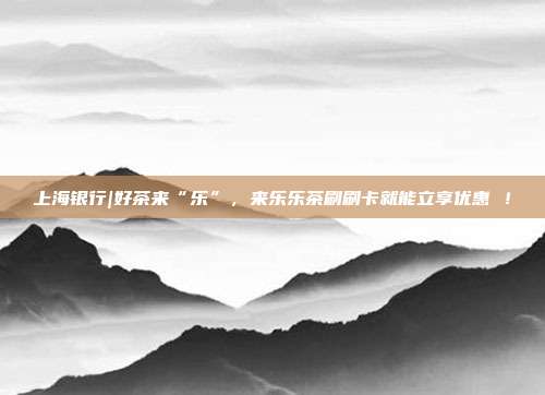 上海银行|好茶来“乐”,来乐乐茶刷刷卡就能立享优惠 !