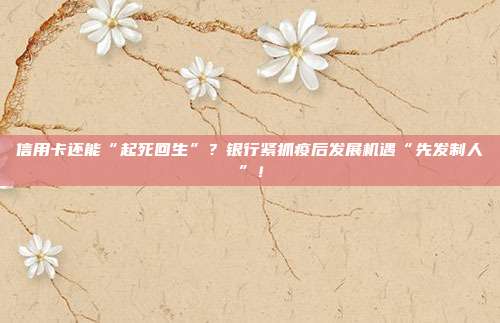 信用卡还能“起死回生”?银行紧抓疫后发展机遇“先发制人”!