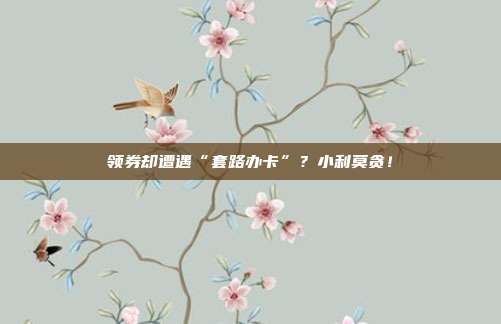领券却遭遇“套路办卡”?小利莫贪!