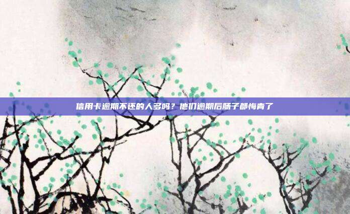 信用卡逾期不还的人多吗?他们逾期后肠子都悔青了