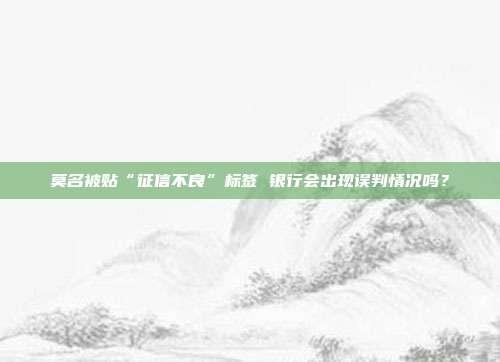 莫名被贴“征信不良”标签 银行会出现误判情况吗？