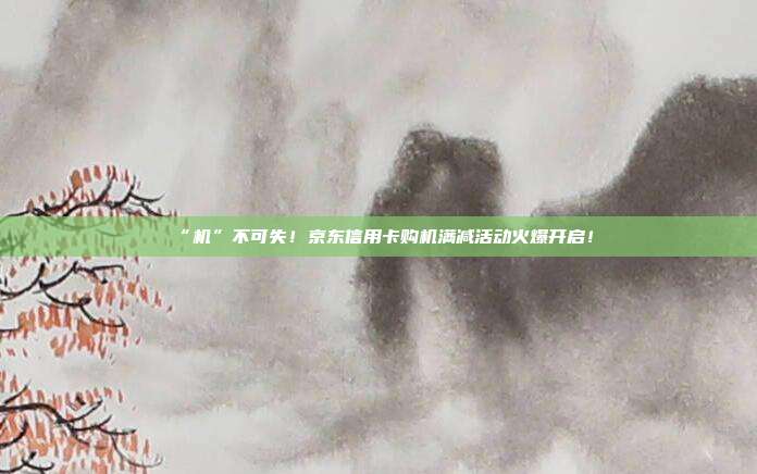 “机”不可失！京东信用卡购机满减活动火爆开启！