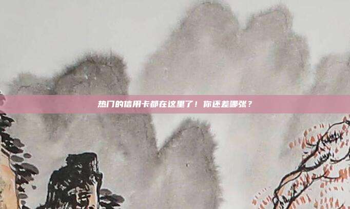 热门的信用卡都在这里了！你还差哪张？