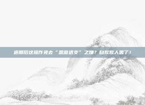 逾期后这操作免去“恶意透支”之嫌?自欺欺人罢了!