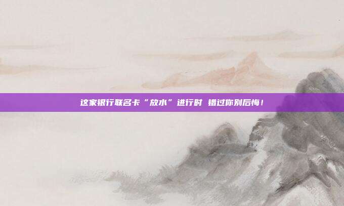 这家银行联名卡“放水”进行时 错过你别后悔!