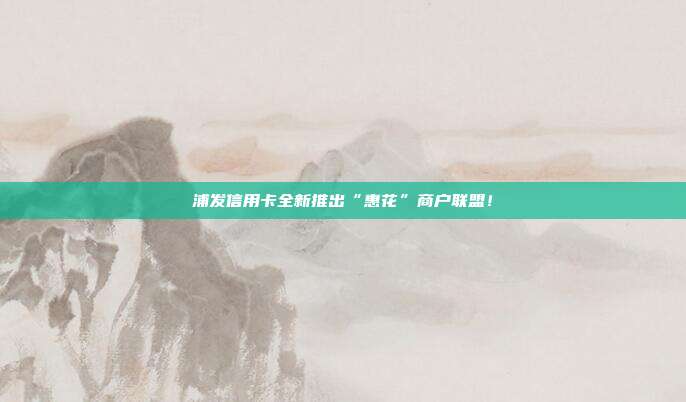 浦发信用卡全新推出“惠花”商户联盟!