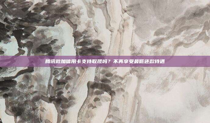 腾讯微加信用卡支持取现吗?不再享受最低还款待遇