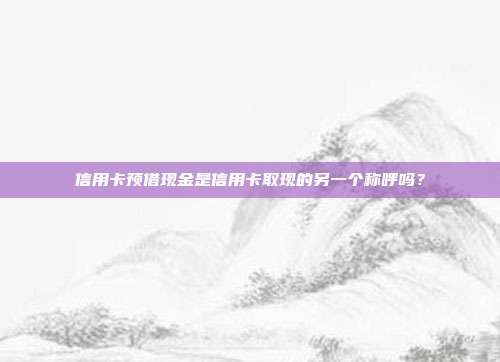 信用卡预借现金是信用卡取现的另一个称呼吗?