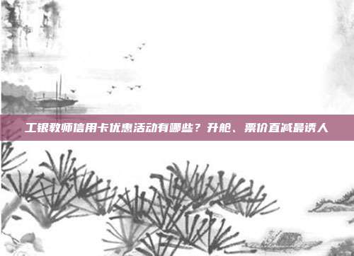 工银教师信用卡优惠活动有哪些？升舱、票价直减最诱人