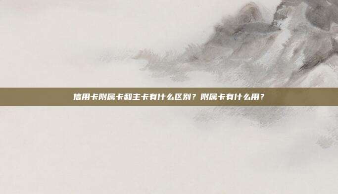 信用卡附属卡和主卡有什么区别?附属卡有什么用?