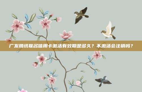 广发腾讯联名信用卡激活有效期是多久？不激活会注销吗？