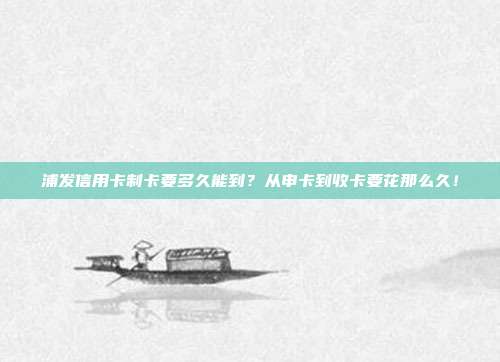 浦发信用卡制卡要多久能到？从申卡到收卡要花那么久！