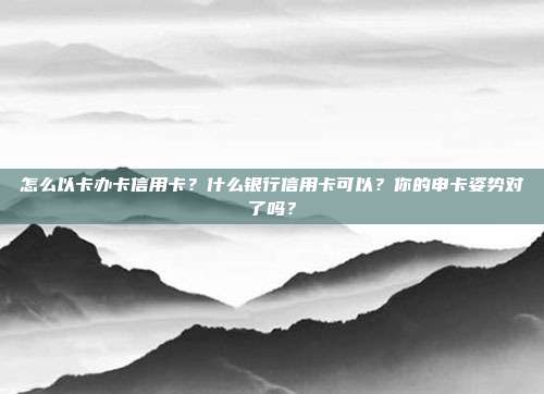 怎么以卡办卡信用卡？什么银行信用卡可以？你的申卡姿势对了吗？