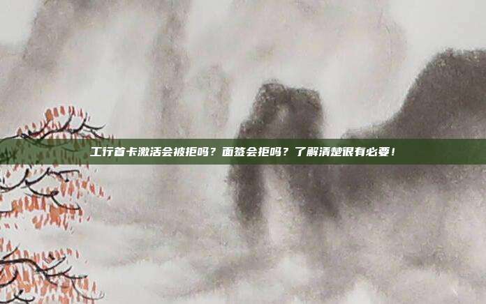 工行首卡激活会被拒吗?面签会拒吗?了解清楚很有必要!