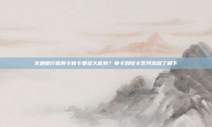 交通银行信用卡制卡要多久能到?申卡到收卡系列流程了解下
