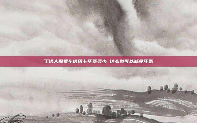 工银人保爱车信用卡年费多少 这么做可以减免年费