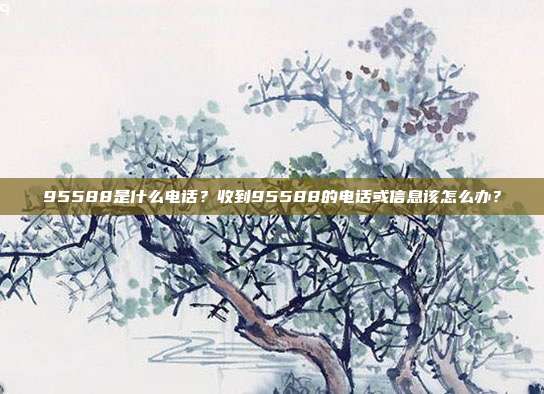 95588是什么电话?收到95588的电话或信息该怎么办?