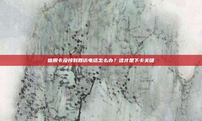 信用卡没接到回访电话怎么办?这才是下卡关键