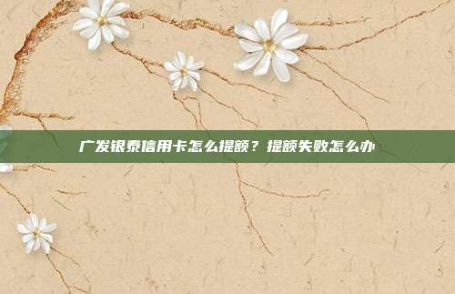广发银泰信用卡怎么提额?提额失败怎么办
