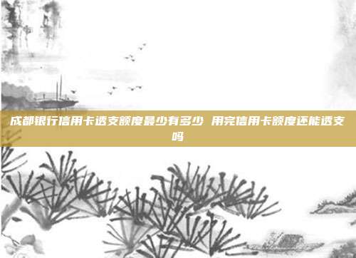 成都银行信用卡透支额度最少有多少 用完信用卡额度还能透支吗