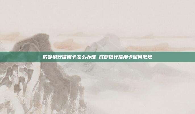 成都银行信用卡怎么办理 成都银行信用卡如何取现