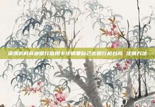 深圳农村商业银行信用卡注销要自己去银行柜台吗 注销方法