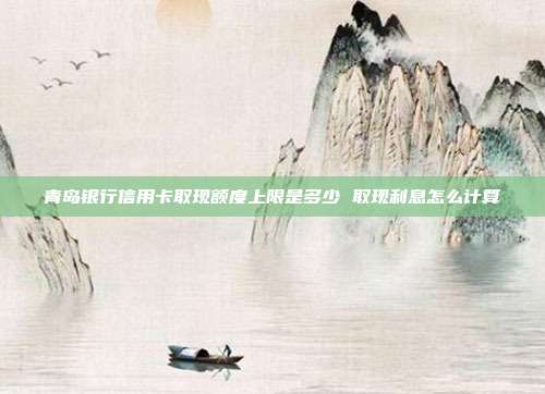 青岛银行信用卡取现额度上限是多少 取现利息怎么计算